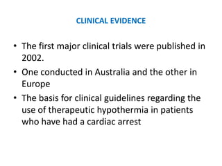 CLINICAL EVIDENCE

• The first major clinical trials were published in
  2002.
• One conducted in Australia and the other in
  Europe
• The basis for clinical guidelines regarding the
  use of therapeutic hypothermia in patients
  who have had a cardiac arrest
 