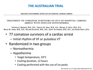 THE AUSTRALIAN TRIAL




• 77 comatose survivors of a cardiac arrest
  – Initial rhythm of VF or pulseless VT
• Randomized in two groups
  – Normothermia
  – Hypothermia
     • Target temperature, 33°C
     • Cooling duration, 12 hours
     • Cooling performed with the use of ice packs
                                            Bernard SA, et al. N Engl J Med 2002;346:557-63.
 