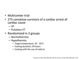 • Multicenter trial
• 275 comatose survivors of a cardiac arrest of
  cardiac cause
  – VF
  – Pulseless VT
• Randomized in 2 groups
  – Normothermia
  – Hypothermia
     • Target temperature, 32 - 34°C
     • Cooling duration, 24 hours
     • Cooling with the use of cold air


                          Holtzer M. N Engl J Med 2002;346: 549-56. [Erratum, N Engl J Med 2002;346: 1756.]
 