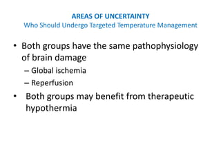 AREAS OF UNCERTAINTY
  Who Should Undergo Targeted Temperature Management

• Both groups have the same pathophysiology
  of brain damage
  – Global ischemia
  – Reperfusion
• Both groups may benefit from therapeutic
  hypothermia
 