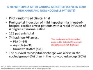 IS HYPOTHERMIA AFTER CARDIAC ARREST EFFECTIVE IN BOTH
                SHOCKABLE AND NONSHOCKABLE PATIENTS?

       • Pilot randomized clinical trial
       • Prehospital induction of mild hypothermia in out-of-
         hospital cardiac arrest patients with a rapid infusion of
         4 degrees C normal saline
       • 125 patients total
       • 74 had non-VF arrest            This study was not intended or
               – PEA (n=34)                                                        powered to detect differences in
               – Asystole (n=39)                                                   clinical outcome at discharge.
               – Unknown rhythm (n=1)
       • The survival to hospital discharge was worse in the
         cooled group (6%) than in the non-cooled group (20%)

Kim F, et al. Pilot randomized clinical trial of prehospital induction of mild hypothermia in out-of-hospital cardiac arrest patients with a rapid
infusion of 4 degrees C normal saline.Circulation. Jun 19 2007;115(24):3064-70.
 