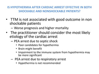 IS HYPOTHERMIA AFTER CARDIAC ARREST EFFECTIVE IN BOTH
       SHOCKABLE AND NONSHOCKABLE PATIENTS?

• TTM is not associated with good outcome in non
  shockable patients
  – Worse prognosis and higher mortality
• The practitioner should consider the most likely
  etiology of the cardiac arrest
  – PEA arrest due to septic shock
     • Poor candidates for hypothermia
     • Brain might benefit
     • Impairment to the immune system from hypothermia may
       be more significant
  – PEA arrest due to respiratory arrest
     • Hypothermia is not recommended
 