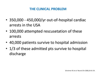 THE CLINICAL PROBLEM

• 350,000 - 450,000/yr out-of-hospital cardiac
  arrests in the USA
• 100,000 attempted rescusetation of these
  arrests
• 40,000 patients survive to hospital admission
• 1/3 of these admitted pts survive to hospital
  discharge


                                  Schulman SP, et al. Neurol Clin 2006;24:41-59.
 