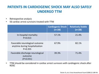 PATIENTS IN CARDIOGENIC SHOCK MAY ALSO SAFELY
                     UNDERGO TTM
•    Retrospective analysis
•    56 cardiac arrest survivors treated with TTM

                                           Cardiogenic Shock          Relatively Stable
                                                 (n=28)                    (n=28)

            In-hospital mortality                   57.1%                     21.4%
                  P=0.013

      Favorable neurological outcome                67.9%                     82.1%
       anytime during hospitalization
                 P=0.355
      Favorable discharge neurological              39.3%                     71.4%
                  outcome
                 (P=0.031)
•    TTM should be considered in cardiac arrest survivors with cardiogenic shock after
     ROSC

                                                        Skulec R, at al. Acta Anaesthesiol Scand 2008;52:188-94.
 