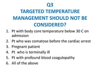 Q3
     TARGETED TEMPERATURE
   MANAGEMENT SHOULD NOT BE
         CONSIDERED?
1. Pt with body core temperature below 30 C on
   admission
2. Pt who was comatose before the cardiac arrest
3. Pregnant patient
4. Pt who is terminally ill
5. Pt with profound blood coagulopathy
6. All of the above
 