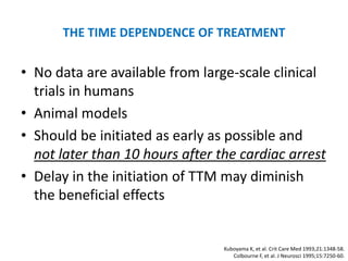 THE TIME DEPENDENCE OF TREATMENT

• No data are available from large-scale clinical
  trials in humans
• Animal models
• Should be initiated as early as possible and
  not later than 10 hours after the cardiac arrest
• Delay in the initiation of TTM may diminish
  the beneficial effects


                                 Kuboyama K, et al. Crit Care Med 1993;21:1348-58.
                                    Colbourne F, et al. J Neurosci 1995;15:7250-60.
 