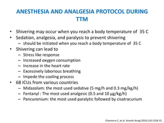 ANESTHESIA AND ANALGESIA PROTOCOL DURING
                     TTM
• Shivering may occur when you reach a body temperature of 35 C
• Sedation, analgesia, and paralysis to prevent shivering
   – should be initiated when you reach a body temperature of 35 C
• Shivering can lead to
   –   Stress like response
   –   Increased oxygen consumption
   –   Increase in the heart rate
   –   Excessively laborious breathing
   –   Impede the cooling process
• 68 ICUs from various countries
   – Midazolam: the most used sedative (5 mg/h and 0.3 mg/kg/h)
   – Fentanyl : The most used analgesic (0.5 and 10 μg/kg/h)
   – Pancuronium: the most used paralytic followed by cisatracurium



                                                Chamorro C, et al. Anesth Analg 2010;110:1328-35.
 