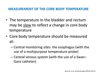 MEASUREMENT OF THE CORE BODY TEMPERATURE

• The temperature in the bladder and rectum
  may be slow to reflect a change in core body
  temperature
• Core body temperature should be measured
  at:
  – Central monitoring sites: the esophagus (with the
    use of a multipurpose temperature probe)
  – Central venous system (with the use of a Swan–
    Ganz catheter)

                                     Stone JG, et al. Anesthesiology 1995;82:344-51.
 