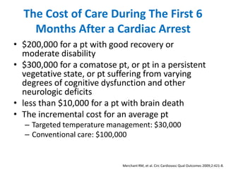 The Cost of Care During The First 6
    Months After a Cardiac Arrest
• $200,000 for a pt with good recovery or
  moderate disability
• $300,000 for a comatose pt, or pt in a persistent
  vegetative state, or pt suffering from varying
  degrees of cognitive dysfunction and other
  neurologic deficits
• less than $10,000 for a pt with brain death
• The incremental cost for an average pt
  – Targeted temperature management: $30,000
  – Conventional care: $100,000


                            Merchant RM, et al. Circ Cardiovasc Qual Outcomes 2009;2:421-8.
 