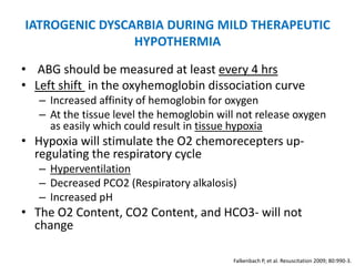 IATROGENIC DYSCARBIA DURING MILD THERAPEUTIC
                HYPOTHERMIA

• ABG should be measured at least every 4 hrs
• Left shift in the oxyhemoglobin dissociation curve
   – Increased affinity of hemoglobin for oxygen
   – At the tissue level the hemoglobin will not release oxygen
     as easily which could result in tissue hypoxia
• Hypoxia will stimulate the O2 chemorecepters up-
  regulating the respiratory cycle
   – Hyperventilation
   – Decreased PCO2 (Respiratory alkalosis)
   – Increased pH
• The O2 Content, CO2 Content, and HCO3- will not
  change

                                           Falkenbach P, et al. Resuscitation 2009; 80:990-3.
 
