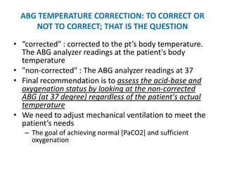 ABG TEMPERATURE CORRECTION: TO CORRECT OR
     NOT TO CORRECT; THAT IS THE QUESTION

• “corrected" : corrected to the pt’s body temperature.
  The ABG analyzer readings at the patient's body
  temperature
• "non-corrected" : The ABG analyzer readings at 37
• Final recommendation is to assess the acid-base and
  oxygenation status by looking at the non-corrected
  ABG (at 37 degree) regardless of the patient's actual
  temperature
• We need to adjust mechanical ventilation to meet the
  patient’s needs
   – The goal of achieving normal [PaCO2] and sufficient
     oxygenation
 