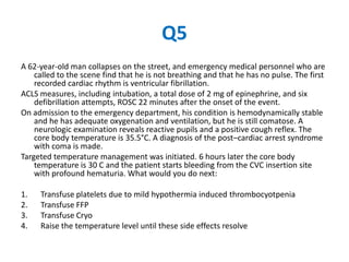 Q5
A 62-year-old man collapses on the street, and emergency medical personnel who are
    called to the scene find that he is not breathing and that he has no pulse. The first
    recorded cardiac rhythm is ventricular fibrillation.
ACLS measures, including intubation, a total dose of 2 mg of epinephrine, and six
    defibrillation attempts, ROSC 22 minutes after the onset of the event.
On admission to the emergency department, his condition is hemodynamically stable
    and he has adequate oxygenation and ventilation, but he is still comatose. A
    neurologic examination reveals reactive pupils and a positive cough reflex. The
    core body temperature is 35.5°C. A diagnosis of the post–cardiac arrest syndrome
    with coma is made.
Targeted temperature management was initiated. 6 hours later the core body
    temperature is 30 C and the patient starts bleeding from the CVC insertion site
    with profound hematuria. What would you do next:

1.   Transfuse platelets due to mild hypothermia induced thrombocyotpenia
2.   Transfuse FFP
3.   Transfuse Cryo
4.   Raise the temperature level until these side effects resolve
 
