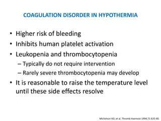COAGULATION DISORDER IN HYPOTHERMIA

• Higher risk of bleeding
• Inhibits human platelet activation
• Leukopenia and thrombocytopenia
  – Typically do not require intervention
  – Rarely severe thrombocytopenia may develop
• It is reasonable to raise the temperature level
  until these side effects resolve


                               Michelson AD, et al. Thromb Haemost 1994;71:633-40.
 