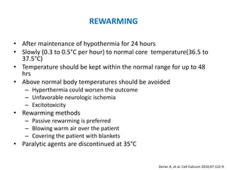 REWARMING

• After maintenance of hypothermia for 24 hours
• Slowly (0.3 to 0.5°C per hour) to normal core temperature(36.5 to
  37.5°C)
• Temperature should be kept within the normal range for up to 48
  hrs
• Above normal body temperatures should be avoided
   – Hyperthermia could worsen the outcome
   – Unfavorable neurologic ischemia
   – Excitotoxicity
• Rewarming methods
   – Passive rewarming is preferred
   – Blowing warm air over the patient
   – Covering the patient with blankets
• Paralytic agents are discontinued at 35°C


                                                 Zeiner A, et al. Cell Calcium 2010;47:122-9.
 