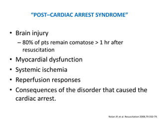“POST–CARDIAC ARREST SYNDROME”

• Brain injury
    – 80% of pts remain comatose > 1 hr after
      resuscitation
•   Myocardial dysfunction
•   Systemic ischemia
•   Reperfusion responses
•   Consequences of the disorder that caused the
    cardiac arrest.

                                       Nolan JP, et al. Resuscitation 2008;79:350-79.
 