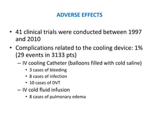 ADVERSE EFFECTS

• 41 clinical trials were conducted between 1997
  and 2010
• Complications related to the cooling device: 1%
  (29 events in 3133 pts)
  – IV cooling Catheter (balloons filled with cold saline)
     • 3 cases of bleeding
     • 8 cases of infection
     • 10 cases of DVT
  – IV cold fluid infusion
     • 8 cases of pulmonary edema
 