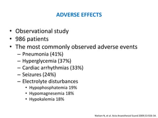 ADVERSE EFFECTS

• Observational study
• 986 patients
• The most commonly observed adverse events
  –   Pneumonia (41%)
  –   Hyperglycemia (37%)
  –   Cardiac arrhythmias (33%)
  –   Seizures (24%)
  –   Electrolyte disturbances
       • Hypophosphatemia 19%
       • Hypomagnesemia 18%
       • Hypokalemia 18%


                                  Nielsen N, et al. Acta Anaesthesiol Scand 2009;53:926-34.
 