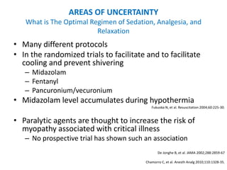 AREAS OF UNCERTAINTY
   What is The Optimal Regimen of Sedation, Analgesia, and
                         Relaxation
• Many different protocols
• In the randomized trials to facilitate and to facilitate
  cooling and prevent shivering
   – Midazolam
   – Fentanyl
   – Pancuronium/vecuronium
• Midazolam level accumulates during hypothermia
                                            Fukuoka N, et al. Resuscitation 2004;60:225-30.


• Paralytic agents are thought to increase the risk of
  myopathy associated with critical illness
   – No prospective trial has shown such an association
                                                De Jonghe B, et al. JAMA 2002;288:2859-67

                                         Chamorro C, et al. Anesth Analg 2010;110:1328-35.
 