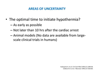 AREAS OF UNCERTAINTY

• The optimal time to initiate hypothermia?
  – As early as possible
  – Not later than 10 hrs after the cardiac arrest
  – Animal models (No data are available from large-
    scale clinical trials in humans)




                                   Kuboyama K, et al. Crit Care Med 1993;21:1348-58.
                                      Colbourne F, et al. J Neurosci 1995;15:7250-60.
 