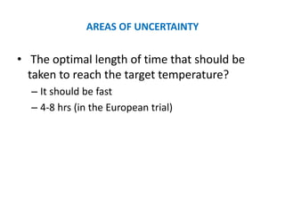AREAS OF UNCERTAINTY

• The optimal length of time that should be
  taken to reach the target temperature?
  – It should be fast
  – 4-8 hrs (in the European trial)
 