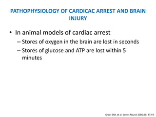 PATHOPHYSIOLOGY OF CARDICAC ARREST AND BRAIN
                   INJURY

• In animal models of cardiac arrest
  – Stores of oxygen in the brain are lost in seconds
  – Stores of glucose and ATP are lost within 5
    minutes




                                      Greer DM, et al. Semin Neurol 2006;26: 373-9.
 