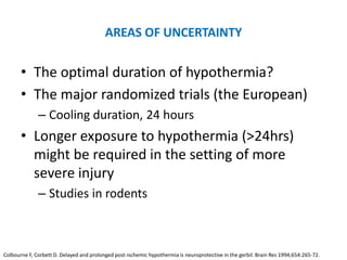 AREAS OF UNCERTAINTY

       • The optimal duration of hypothermia?
       • The major randomized trials (the European)
              – Cooling duration, 24 hours
       • Longer exposure to hypothermia (>24hrs)
         might be required in the setting of more
         severe injury
              – Studies in rodents



Colbourne F, Corbett D. Delayed and prolonged post-ischemic hypothermia is neuroprotective in the gerbil. Brain Res 1994;654:265-72.
 