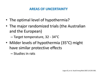 AREAS OF UNCERTAINTY

• The optimal level of hypothermia?
• The major randomized trials (the Australian
  and the European)
  – Target temperature, 32 - 34°C
• Milder levels of hypothermia (35°C) might
  have similar protective effects
  – Studies in rats



                                    Logue ES, et al. Acad Emerg Med 2007;14:293-300.
 