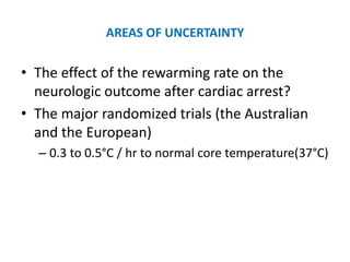 AREAS OF UNCERTAINTY

• The effect of the rewarming rate on the
  neurologic outcome after cardiac arrest?
• The major randomized trials (the Australian
  and the European)
  – 0.3 to 0.5°C / hr to normal core temperature(37°C)
 