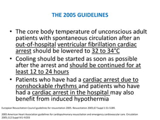 THE 2005 GUIDELINES

       • The core body temperature of unconscious adult
         patients with spontaneous circulation after an
         out-of-hospital ventricular fibrillation cardiac
         arrest should be lowered to 32 to 34°C
       • Cooling should be started as soon as possible
         after the arrest and should be continued for at
         least 12 to 24 hours
       • Patients who have had a cardiac arrest due to
         nonshockable rhythms and patients who have
         had a cardiac arrest in the hospital may also
         benefit from induced hypothermia
European Resuscitation Council guidelines for resuscitation 2005. Resuscitation 2005;67:Suppl 1:S1-S189.

2005 American Heart Association guidelines for cardiopulmonary resuscitation and emergency cardiovascular care. Circulation
2005;112:Suppl:IV1-IV203
 