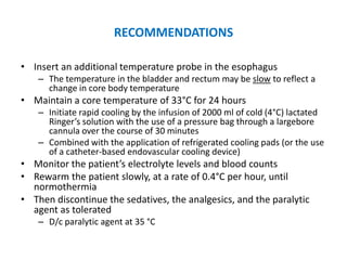 RECOMMENDATIONS

• Insert an additional temperature probe in the esophagus
    – The temperature in the bladder and rectum may be slow to reflect a
      change in core body temperature
• Maintain a core temperature of 33°C for 24 hours
    – Initiate rapid cooling by the infusion of 2000 ml of cold (4°C) lactated
      Ringer’s solution with the use of a pressure bag through a largebore
      cannula over the course of 30 minutes
    – Combined with the application of refrigerated cooling pads (or the use
      of a catheter-based endovascular cooling device)
• Monitor the patient’s electrolyte levels and blood counts
• Rewarm the patient slowly, at a rate of 0.4°C per hour, until
  normothermia
• Then discontinue the sedatives, the analgesics, and the paralytic
  agent as tolerated
    – D/c paralytic agent at 35 °C
 