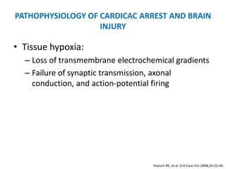 PATHOPHYSIOLOGY OF CARDICAC ARREST AND BRAIN
                   INJURY

• Tissue hypoxia:
  – Loss of transmembrane electrochemical gradients
  – Failure of synaptic transmission, axonal
    conduction, and action-potential firing




                                    Hoesch RE, et al. Crit Care Clin 2008;24:25-44.
 