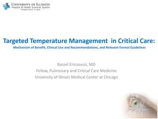 Targeted Temperature Management in Critical Care:
   Mechanism of Benefit, Clinical Use and Recommendations, and Relevant Formal Guidelines



                              Bassel Ericsoussi, MD
                 Fellow, Pulmonary and Critical Care Medicine
                 University of Illinois Medical Center at Chicago
 