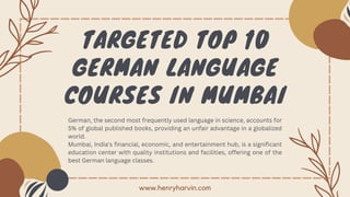 TARGETED TOP 10
GERMAN LANGUAGE
COURSES IN MUMBAI
German, the second most frequently used language in science, accounts for
5% of global published books, providing an unfair advantage in a globalized
world.
Mumbai, India's financial, economic, and entertainment hub, is a significant
education center with quality institutions and facilities, offering one of the
best German language classes.
www.henryharvin.com
 