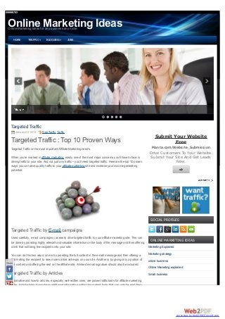 Online Marketing Ideas
 Online Marketing Ideas for any business any niche.


     HOME         TRAFFIC »       BLOGGING »          JOBS




    Targeted Traffic
       January 22, 2013       Free Traffic, Traffic
                                                                                                                             Submit Your Website
    Targeted Traffic : Top 10 Proven Ways                                                                                            Free
    Targeted Traffic is the most important Affiliate Marketing need’s.                                                    Manta.com/Website_Submission
                                                                                                                        Drive Customers To Your Website.
    When you’re involved in affiliate marketing, easily one of the most major concerns you’ll have to face is           Submit Your Site And Get Leads
    driving traffic to your site. And not just any traffic – you’ll need targeted traffic. Here are the top 10 proven                Now.
    ways you can drive quality traffic to your affiliate marketing site and increase your income-generating
    potential:




                                                                                                                         SOCIAL PROFILES

    Targeted Traffic by E-mail campaigns
    Used carefully, e-mail campaigns can easily drive targeted traffic to your affiliate marketing site. This can
                                                                                                                         ONLINE MARKETING IDEAS
    be done by providing highly relevant and valuable information on the body of the message and then offering
    a link that will bring the recipients into your site.                                                               Marketing Explained

    You can do this two ways: one is by providing the full content in the e-mail message and then offering a            Marketing strategy
    link inviting the recipient to view more similar write-ups on your site. Another is by giving only a portion of     online business
Share content and offering the rest on the affiliate site. A linked e-mail signature should also be included.
    the
                                                                                                                        Online Marketing explained
    Targeted Traffic by Articles                                                                                        Small business
    Informative and how-to articles, especially well-written ones, are proven traffic baits for affiliate marketing
    sites. Include links to similar or additional information within the content body that can only be read from




                                                                                                                                              converted by Web2PDFConvert.com
 