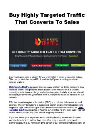 Buy Highly Targeted Traffic
That Converts To Sales
Every website needs a steady flow of web traffic in order to succeed online.
This can prove to be very difficult and costly if you are relying solely on
organic visitors.
WebTargetedTraffic.com provides an easy solution for those looking to Buy
Website Traffic. We give you direct access to the millions of real visitors
currently available on our large and extensive network daily. Your website will
be displayed to visitors you select from our targeting options available on our
network.
Effective search engine optimization (SEO) is a delicate balance of art and
science. The key to building a successful search engine marketing plan is to
target the right market and give them exactly what they are looking for. Web
Targeted Traffic specializes in helping our clients pinpoint their target market
on the web by optimizing your search engine placement.
If you are looking for exposure and to quickly develop awareness for your
website then look no further than here. Our unique website promises to
deliver exactly that by harnessing the power of our immense traffic network of
 