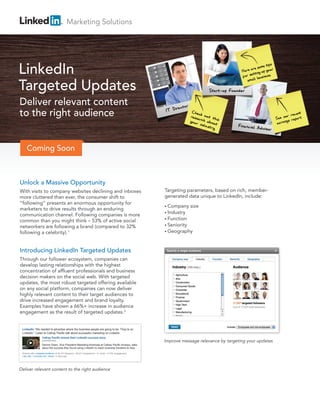 Marketing Solutions




LinkedIn
Targeted Updates
Deliver relevant content
to the right audience


     Coming Soon



Unlock a Massive Opportunity
With visits to company websites declining and inboxes                                                      Targeting parameters, based on rich, member-
more cluttered than ever, the consumer shift to                                                            generated data unique to LinkedIn, include:
“following” presents an enormous opportunity for
                                                                                                           • Company     size
marketers to drive results through an enduring
                                                                                                           • Industry
communication channel. Following companies is more
                                                                                                           • Function
common than you might think – 53% of active social
networkers are following a brand (compared to 32%                                                          • Seniority

following a celebrity).1                                                                                   • Geography




Introducing LinkedIn Targeted Updates
Through our follower ecosystem, companies can
develop lasting relationships with the highest
concentration of affluent professionals and business
decision makers on the social web. With targeted
updates, the most robust targeted offering available
on any social platform, companies can now deliver
highly relevant content to their target audiences to
drive increased engagement and brand loyalty.
Examples have shown a 66%+ increase in audience
engagement as the result of targeted updates.2


 LinkedIn “We needed to advertise where the business people are going to be. They’re on
 LinkedIn.” Listen to Cathay Pacific talk about successful marketing on LinkedIn.
                    Cathay Pacific shares their LinkedIn success story
                    youtube.com                                                                            Improve message relevance by targeting your updates
                    Dennis Owen, Vice President Marketing Americas at Cathay Pacific Airways, talks
                    about the success they found using LinkedIn to reach business travelers to Asia.

 Shared with a targeted audience of 36,157 followers • 28,231 impressions • 41 clicks • 0.73% engagement
 Like (38) • Comment (6) • Share • 2 days ago




Deliver relevant content to the right audience
 