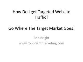 How Do I get Targeted Website Traffic? Go Where The Target Market Goes! Rob Bright  www.robbrightmarketing.com 