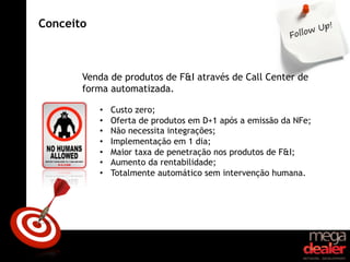 Conceito



       Venda de produtos de F&I através de Call Center de
       forma automatizada.

           •    Custo zero;
           •    Oferta de produtos em D+1 após a emissão da NFe;
           •    Não necessita integrações;
           •    Implementação em 1 dia;
           •    Maior taxa de penetração nos produtos de F&I;
           •    Aumento da rentabilidade;
           •    Totalmente automático sem intervenção humana.
 