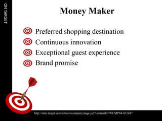 ON TARGET

                                  Money Maker

                 Preferred shopping destination
                 Continuous innovation
                 Exceptional guest experience
                 Brand promise




                http://sites.target.com/site/en/company/page.jsp?contentId=WCMP04-031697
http://sites.target.com/site/en/company/page.jsp?contentId=WCMP04-031697
 