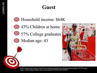 ON TARGET

                                       Guest

            Household income: $64K
            43% Children at home
            57% College graduates
            Median age: 43




            http://pressroom.target.com/pr/news/target-unveils-new-design-partnership-221743.aspx
            http://video.today.msnbc.msn.com/today/44728925#44728925
 