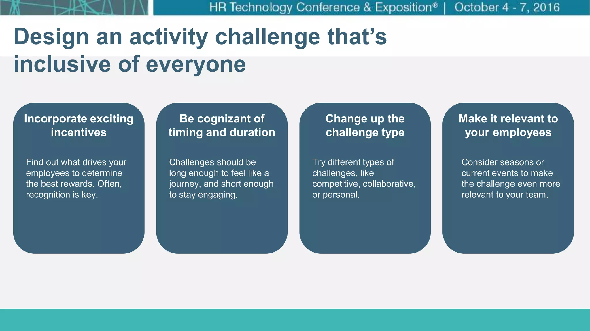 How Target Made Wellness a Business Priority
Click to edit Master title style
Click to edit Master subtitle style
Design an activity challenge that’s
inclusive of everyone
Incorporate exciting
incentives
Be cognizant of
timing and duration
Change up the
challenge type
Make it relevant to
your employees
Find out what drives your
employees to determine
the best rewards. Often,
recognition is key.
Challenges should be
long enough to feel like a
journey, and short enough
to stay engaging.
Try different types of
challenges, like
competitive, collaborative,
or personal.
Consider seasons or
current events to make
the challenge even more
relevant to your team.
 