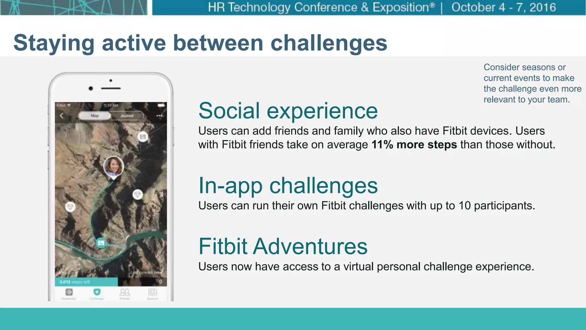 How Target Made Wellness a Business Priority
Click to edit Master title style
Click to edit Master subtitle style
Staying active between challenges
Consider seasons or
current events to make
the challenge even more
relevant to your team.
In-app challenges
Users can run their own Fitbit challenges with up to 10 participants.
Social experience
Users can add friends and family who also have Fitbit devices. Users
with Fitbit friends take on average 11% more steps than those without.
Fitbit Adventures
Users now have access to a virtual personal challenge experience.
 