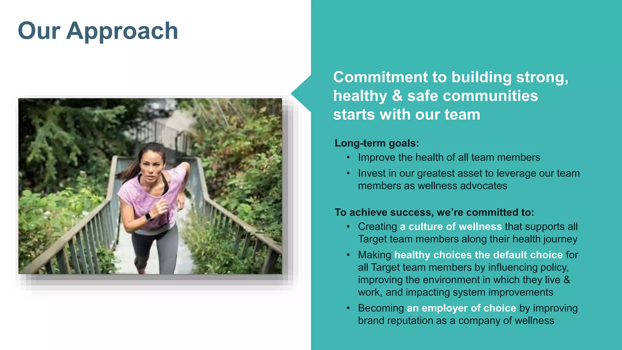 How Target Made Wellness a Business Priority
Click to edit Master title style
Click to edit Master subtitle style
©2016 Fitbit Inc. All rights reserved.
Our Approach
Commitment to building strong,
healthy & safe communities
starts with our team
Long-term goals:
• Improve the health of all team members
• Invest in our greatest asset to leverage our team
members as wellness advocates
To achieve success, we’re committed to:
• Creating a culture of wellness that supports all
Target team members along their health journey
• Making healthy choices the default choice for
all Target team members by influencing policy,
improving the environment in which they live &
work, and impacting system improvements
• Becoming an employer of choice by improving
brand reputation as a company of wellness
 