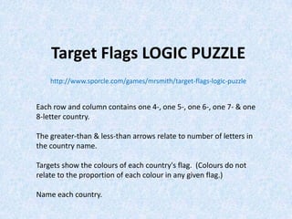 Target Flags LOGIC PUZZLE
http://www.sporcle.com/games/mrsmith/target-flags-logic-puzzle
Each row and column contains one 4-, one 5-, one 6-, one 7- & one
8-letter country.
The greater-than & less-than arrows relate to number of letters in
the country name.
Targets show the colours of each country's flag. (Colours do not
relate to the proportion of each colour in any given flag.)
Name each country.
 