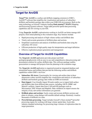 4 Target for ArcGIS
Target for ArcGIS
Target™ for ArcGIS is a surface and drillhole mapping extension to ESRI’s
ArcGIS™ software that simplifies the visualization and analysis of subsurface
drillhole and borehole geology data within your ESRI GIS environment. Built on the
same technology as Geosoft’s industry-leading Oasis montaj™ MAPS (Mapping
and Processing System) software, Target adds powerful spatial data processing
capabilities and 3D viewing to your GIS.
Using Target for ArcGIS, explorationists working in ArcGIS can better manage drill
projects, from initial planning to the evaluation stage. Key features include:
• Rapid processing and analysis of high volume surface and drillhole data
• Timely and accurate generation of drillhole plans and sections
• Simplified visualization and analysis of drillhole and borehole data using the
subsurface 3D viewer
• Efficient production of high quality maps for interpretation and target definition
• Effective exploration project generation and management
Overview of Target for ArcGIS Capabilities
The Target for ArcGIS application provides project and field
geologists/geophysicists with an easy-to-use and comprehensive data processing and
presentation solution for surface drillhole data. This software package enables
geoscientists to manage drill projects from the planning to the evaluation stage.
The Target for ArcGIS application is organized around an integrated database and
streamlined menus and toolbars that provide the following surface and drillhole
capabilities within ESRI’s ArcView:
• Subsurface 3D viewer: Functionality for viewing sub-surface data in three
dimensions within ArcGIS simplifies the visualization and analysis of subsurface
drillhole and borehole geology data within an ESRI environment
• Data Import: User-friendly Import Wizards enable you to import both surface
and drillhole data from different data sources, including ASCII, ODBC and
Metech’s acQuire. Import data from CAD and GIS packages such as
Microstation, DXF formats and MapInfo. Data validation on import ensures the
integrity of any sub-surface information you generate.
• Drillhole plans and sections: Easily create and recreate drillhole sections and
plans in minutes, using dialogs with sensible default settings. Routinely visualize
thousands of drillholes at a time.
• Powerful data processing: Target includes Geosoft’s Oasis montaj™ powerful
processing engine for working with large volume spatial data. It provides
industry-standard technology for processing large volumes of exploration data for
target generation.
 