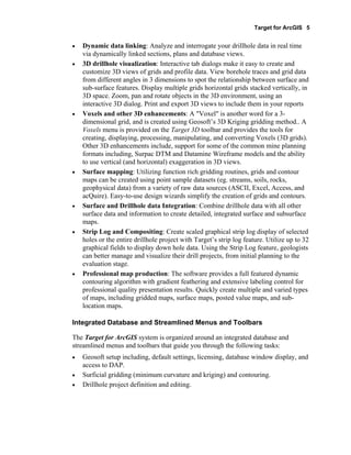 Target for ArcGIS 5
• Dynamic data linking: Analyze and interrogate your drillhole data in real time
via dynamically linked sections, plans and database views.
• 3D drillhole visualization: Interactive tab dialogs make it easy to create and
customize 3D views of grids and profile data. View borehole traces and grid data
from different angles in 3 dimensions to spot the relationship between surface and
sub-surface features. Display multiple grids horizontal grids stacked vertically, in
3D space. Zoom, pan and rotate objects in the 3D environment, using an
interactive 3D dialog. Print and export 3D views to include them in your reports
• Voxels and other 3D enhancements: A "Voxel" is another word for a 3-
dimensional grid, and is created using Geosoft’s 3D Kriging gridding method.. A
Voxels menu is provided on the Target 3D toolbar and provides the tools for
creating, displaying, processing, manipulating, and converting Voxels (3D grids).
Other 3D enhancements include, support for some of the common mine planning
formats including, Surpac DTM and Datamine Wireframe models and the ability
to use vertical (and horizontal) exaggeration in 3D views.
• Surface mapping: Utilizing function rich gridding routines, grids and contour
maps can be created using point sample datasets (eg. streams, soils, rocks,
geophysical data) from a variety of raw data sources (ASCII, Excel, Access, and
acQuire). Easy-to-use design wizards simplify the creation of grids and contours.
• Surface and Drillhole data Integration: Combine drillhole data with all other
surface data and information to create detailed, integrated surface and subsurface
maps.
• Strip Log and Compositing: Create scaled graphical strip log display of selected
holes or the entire drillhole project with Target’s strip log feature. Utilize up to 32
graphical fields to display down hole data. Using the Strip Log feature, geologists
can better manage and visualize their drill projects, from initial planning to the
evaluation stage.
• Professional map production: The software provides a full featured dynamic
contouring algorithm with gradient feathering and extensive labeling control for
professional quality presentation results. Quickly create multiple and varied types
of maps, including gridded maps, surface maps, posted value maps, and sub-
location maps.
Integrated Database and Streamlined Menus and Toolbars
The Target for ArcGIS system is organized around an integrated database and
streamlined menus and toolbars that guide you through the following tasks:
• Geosoft setup including, default settings, licensing, database window display, and
access to DAP.
• Surficial gridding (minimum curvature and kriging) and contouring.
• Drillhole project definition and editing.
 