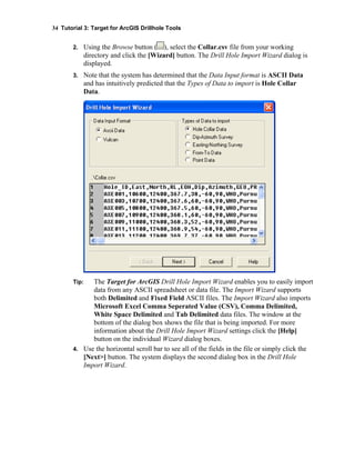 34 Tutorial 3: Target for ArcGIS Drillhole Tools
2. Using the Browse button ( ), select the Collar.csv file from your working
directory and click the [Wizard] button. The Drill Hole Import Wizard dialog is
displayed.
3. Note that the system has determined that the Data Input format is ASCII Data
and has intuitively predicted that the Types of Data to import is Hole Collar
Data.
Tip: The Target for ArcGIS Drill Hole Import Wizard enables you to easily import
data from any ASCII spreadsheet or data file. The Import Wizard supports
both Delimited and Fixed Field ASCII files. The Import Wizard also imports
Microsoft Excel Comma Seperated Value (CSV), Comma Delimited,
White Space Delimited and Tab Delimited data files. The window at the
bottom of the dialog box shows the file that is being imported. For more
information about the Drill Hole Import Wizard settings click the [Help]
button on the individual Wizard dialog boxes.
4. Use the horizontal scroll bar to see all of the fields in the file or simply click the
[Next>] button. The system displays the second dialog box in the Drill Hole
Import Wizard.
 