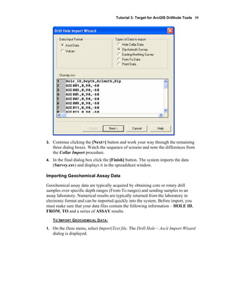 Tutorial 3: Target for ArcGIS Drillhole Tools 39
3. Continue clicking the [Next>] button and work your way through the remaining
three dialog boxes. Watch the sequence of screens and note the differences from
the Collar Import procedure.
4. In the final dialog box click the [Finish] button. The system imports the data
(Survey.csv) and displays it in the spreadsheet window.
Importing Geochemical Assay Data
Geochemical assay data are typically acquired by obtaining core or rotary drill
samples over specific depth ranges (From-To ranges) and sending samples to an
assay laboratory. Numerical results are typically returned from the laboratory in
electronic format and can be imported quickly into the system. Before import, you
must make sure that your data files contain the following information – HOLE ID,
FROM, TO and a series of ASSAY results.
TO IMPORT GEOCHEMICAL DATA:
1. On the Data menu, select Import|Text file. The Drill Hole – Ascii Import Wizard
dialog is displayed.
 