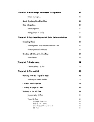 Tutorial 5: Plan Maps and Data Integration 49
Before you begin… 49
Quick Display of the Plan Map 49
Data Integration 51
Displaying a Grid 51
Hiding groups on a Map 54
Tutorial 6: Section Maps and Data Interpretation 55
Selecting Holes 55
Selecting Holes using the Hole Selection Tool 56
Verifying Selected Drillholes 58
Creating a Drillhole Section Map 59
Section Plots 59
Tutorial 7: Strip Logs 72
Creating a Strip Log Plot 72
Tutorial 8: Target 3D 78
Working with the Target 3D Tool 78
Selecting an Area of Interest 78
Create a 3D Voxel Grid 79
Creating a Target 3D Map 80
Working in the 3D View 89
Accessing the 3D Tool 89
Target 3D Tool 89
Geosoft 3D Viewer 90
Add to 3D… Menu 90
View/Group Manager Tool 90
3D Tool 91
 