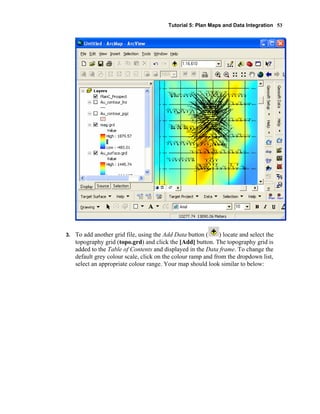 Tutorial 5: Plan Maps and Data Integration 53
3. To add another grid file, using the Add Data button ( ) locate and select the
topography grid (topo.grd) and click the [Add] button. The topography grid is
added to the Table of Contents and displayed in the Data frame. To change the
default grey colour scale, click on the colour ramp and from the dropdown list,
select an appropriate colour range. Your map should look similar to below:
 